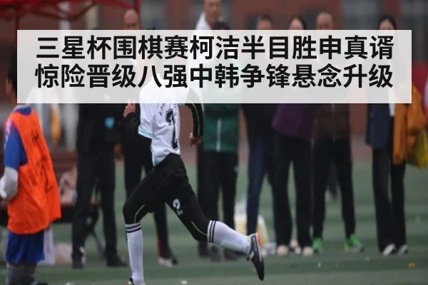 三星杯围棋赛柯洁半目胜申真谞 惊险晋级八强中韩争锋悬念升级