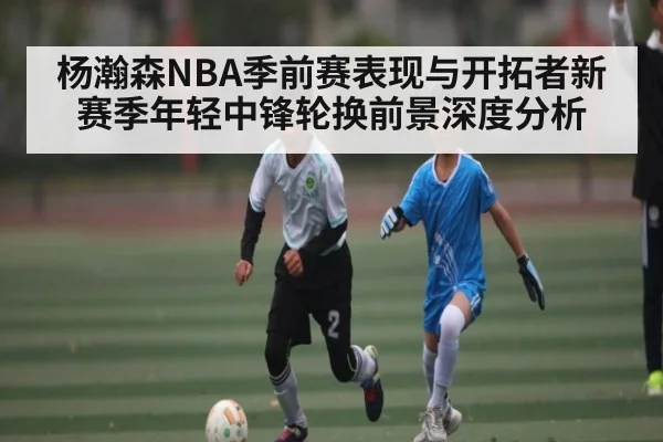 杨瀚森NBA季前赛表现与开拓者新赛季年轻中锋轮换前景深度分析